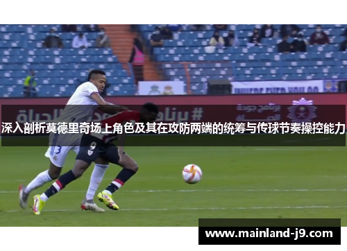 深入剖析莫德里奇场上角色及其在攻防两端的统筹与传球节奏操控能力