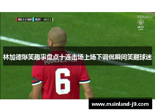 林加德爆笑趣事盘点十连击场上场下调侃瞬间笑翻球迷 林加德爆笑趣事盘点十连击场上场下调侃瞬间笑翻球迷