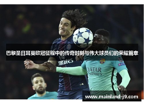 巴黎圣日耳曼欧冠征程中的传奇时刻与伟大球员们的荣耀篇章