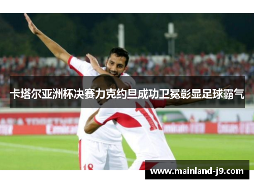 卡塔尔亚洲杯决赛力克约旦成功卫冕彰显足球霸气 卡塔尔亚洲杯决赛力克约旦成功卫冕彰显足球霸气